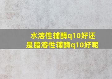 水溶性辅酶q10好还是脂溶性辅酶q10好呢