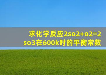 求化学反应2so2+o2=2so3在600k时的平衡常数