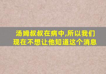 汤姆叔叔在病中,所以我们现在不想让他知道这个消息