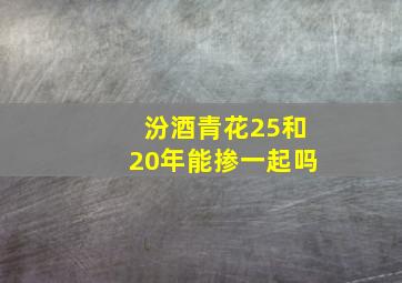 汾酒青花25和20年能掺一起吗