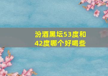 汾酒黑坛53度和42度哪个好喝些