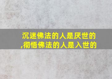 沉迷佛法的人是厌世的,彻悟佛法的人是入世的