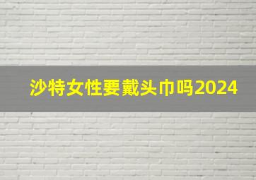 沙特女性要戴头巾吗2024