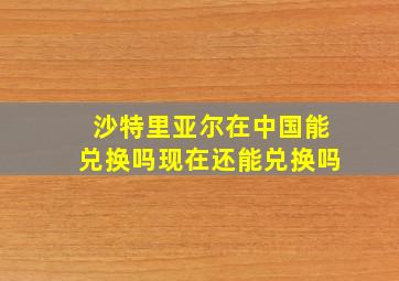 沙特里亚尔在中国能兑换吗现在还能兑换吗