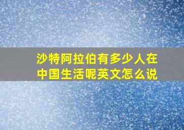 沙特阿拉伯有多少人在中国生活呢英文怎么说