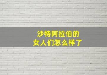 沙特阿拉伯的女人们怎么样了