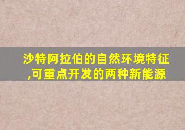 沙特阿拉伯的自然环境特征,可重点开发的两种新能源