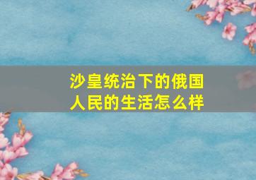 沙皇统治下的俄国人民的生活怎么样