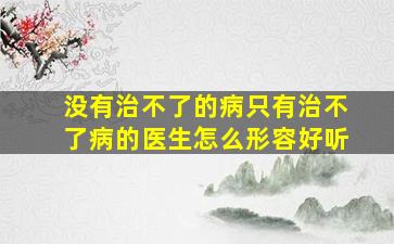 没有治不了的病只有治不了病的医生怎么形容好听