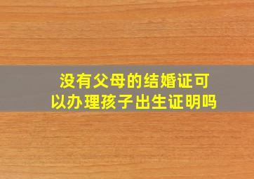 没有父母的结婚证可以办理孩子出生证明吗