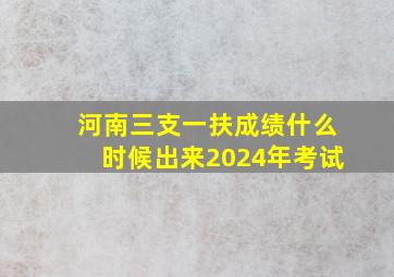 河南三支一扶成绩什么时候出来2024年考试