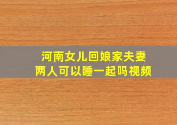 河南女儿回娘家夫妻两人可以睡一起吗视频