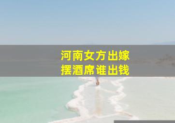 河南女方出嫁摆酒席谁出钱