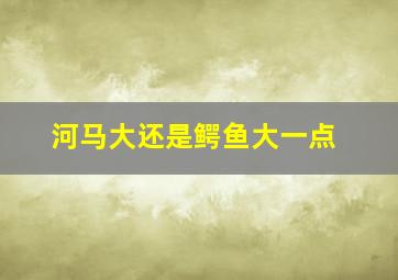 河马大还是鳄鱼大一点