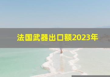 法国武器出口额2023年