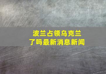 波兰占领乌克兰了吗最新消息新闻