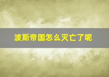 波斯帝国怎么灭亡了呢