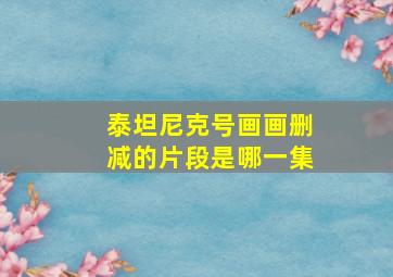 泰坦尼克号画画删减的片段是哪一集