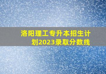 洛阳理工专升本招生计划2023录取分数线