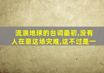 流浪地球的台词最初,没有人在意这场灾难,这不过是一