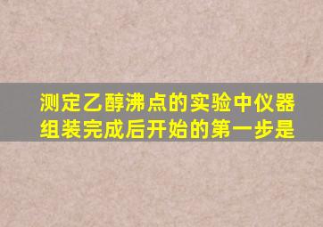 测定乙醇沸点的实验中仪器组装完成后开始的第一步是