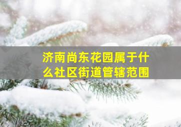 济南尚东花园属于什么社区街道管辖范围