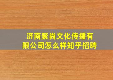 济南聚尚文化传播有限公司怎么样知乎招聘