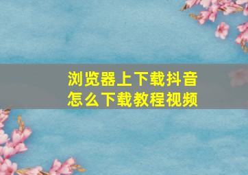 浏览器上下载抖音怎么下载教程视频