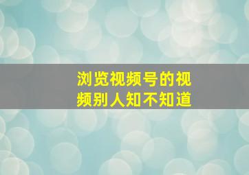 浏览视频号的视频别人知不知道