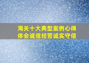 海关十大典型案例心得体会诚信经营诚实守信