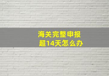 海关完整申报超14天怎么办