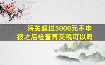 海关超过5000元不申报之后检查再交税可以吗