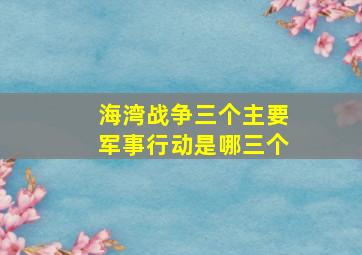 海湾战争三个主要军事行动是哪三个