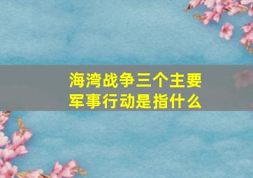 海湾战争三个主要军事行动是指什么