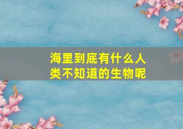 海里到底有什么人类不知道的生物呢