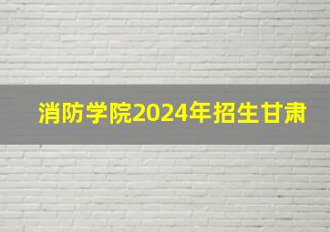 消防学院2024年招生甘肃