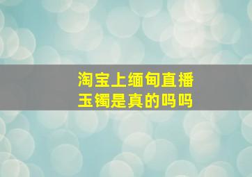 淘宝上缅甸直播玉镯是真的吗吗