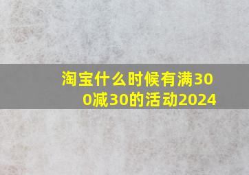 淘宝什么时候有满300减30的活动2024