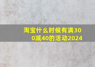 淘宝什么时候有满300减40的活动2024