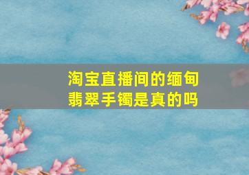 淘宝直播间的缅甸翡翠手镯是真的吗