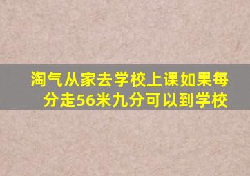 淘气从家去学校上课如果每分走56米九分可以到学校