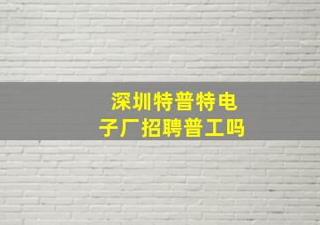 深圳特普特电子厂招聘普工吗