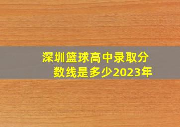 深圳篮球高中录取分数线是多少2023年