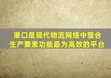 港口是现代物流网络中整合生产要素功能最为高效的平台