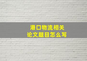 港口物流相关论文题目怎么写