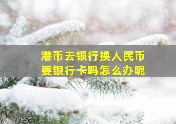 港币去银行换人民币要银行卡吗怎么办呢