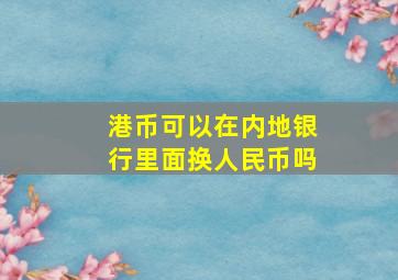 港币可以在内地银行里面换人民币吗