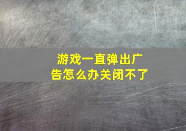 游戏一直弹出广告怎么办关闭不了