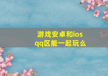 游戏安卓和iosqq区能一起玩么