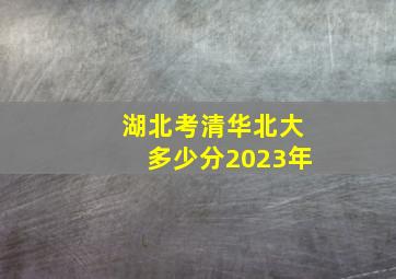 湖北考清华北大多少分2023年